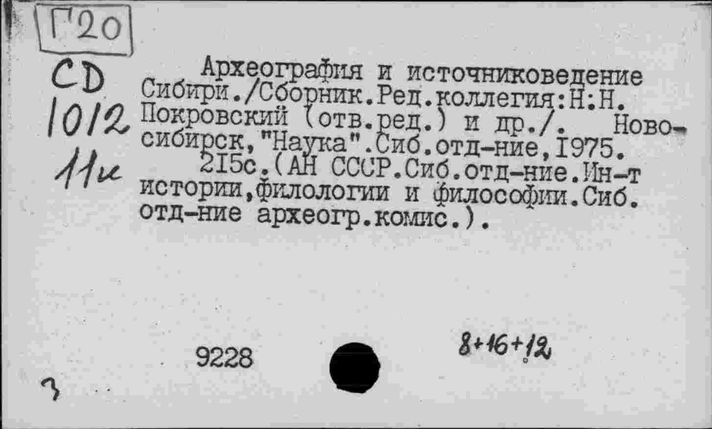 ﻿I '■ Г2о
/»ъ. ' Археография и источниковедение Сибири./Сборник. Ред. коллегия :Н;Н.
//)//? Покровский tотв.ред.) и др./. Ново-IV/» сибирск,"Наука".Сиб.отд-ние,1975.
Z/,,	215с.(АН СССР.Сиб.отд-ние.Ин-т
/ истории,филологии и философии.Сиб. отд-ние археогр.комис.).
9228
